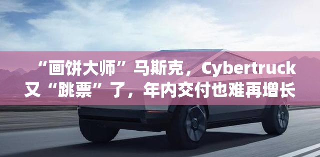 “画饼大师”马斯克，Cybertruck又“跳票”了，年内交付也难再增长