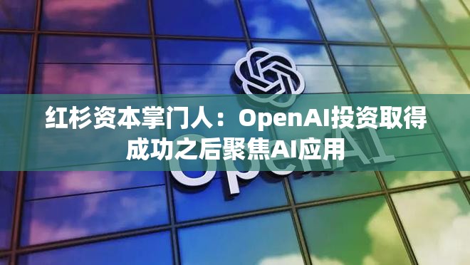 红杉资本掌门人：OpenAI投资取得成功之后聚焦AI应用