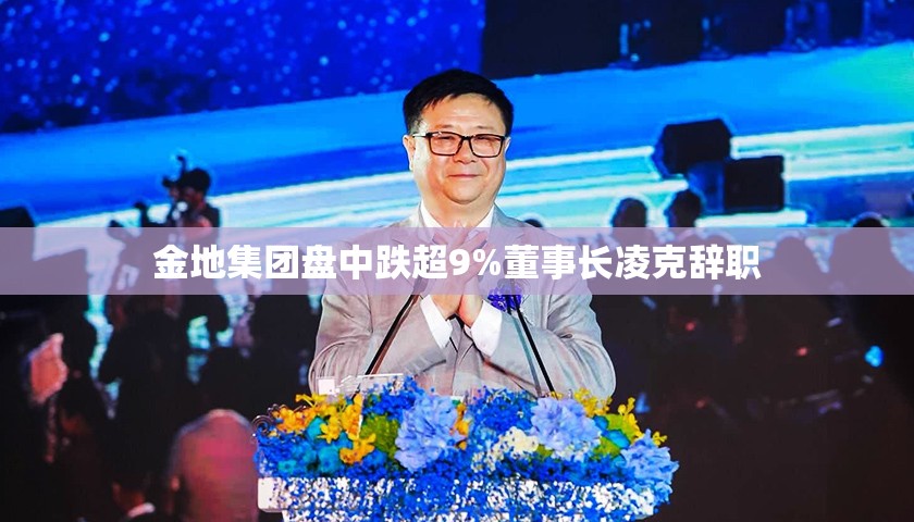金地集团盘中跌超9%董事长凌克辞职