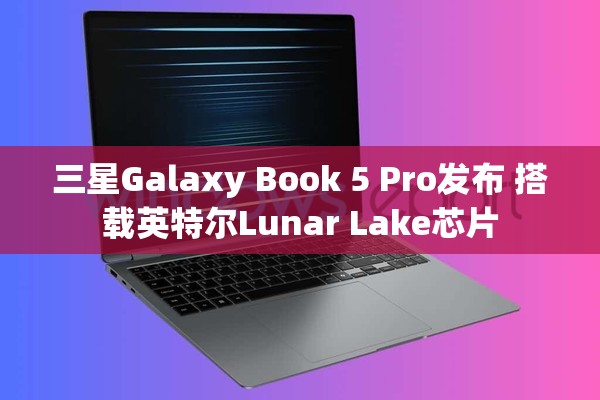 三星Galaxy Book 5 Pro发布 搭载英特尔Lunar Lake芯片