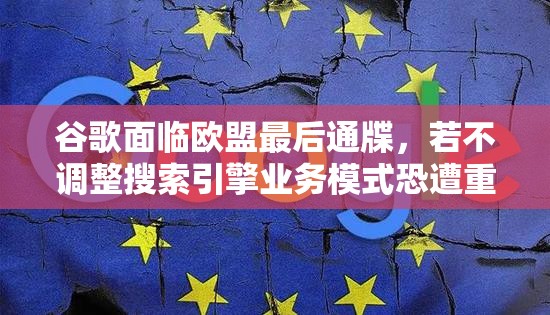 谷歌面临欧盟最后通牒，若不调整搜索引擎业务模式恐遭重罚