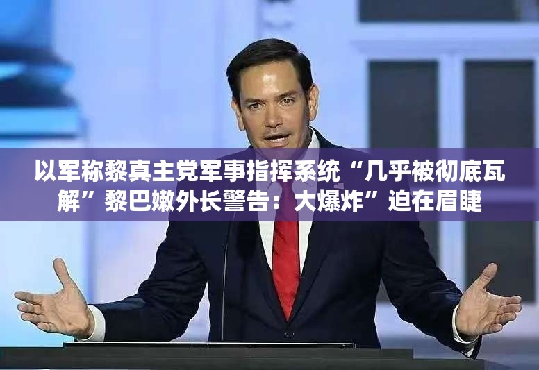 以军称黎真主党军事指挥系统“几乎被彻底瓦解”黎巴嫩外长警告：大爆炸”迫在眉睫