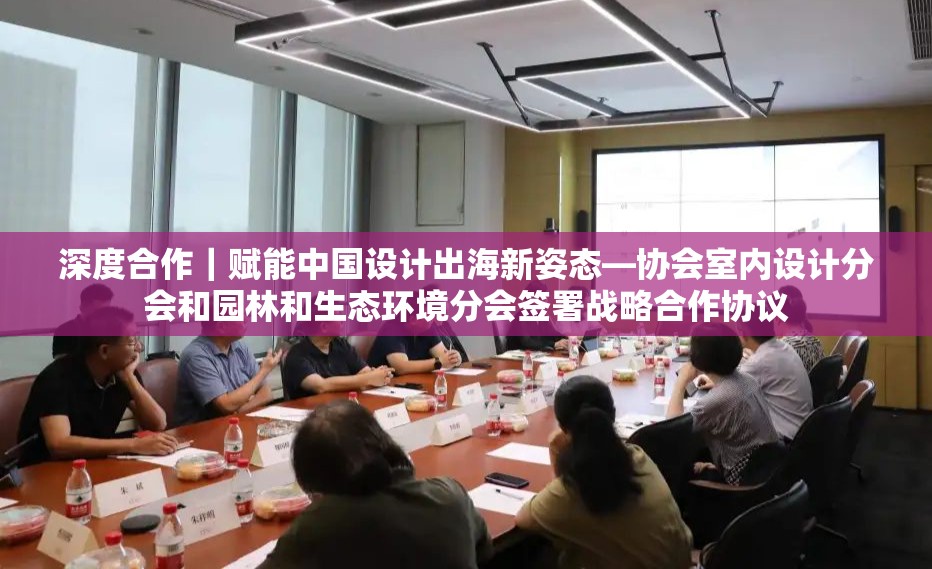 深度合作｜赋能中国设计出海新姿态—协会室内设计分会和园林和生态环境分会签署战略合作协议