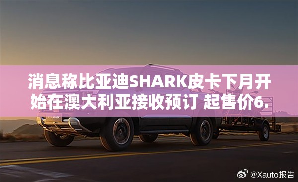 消息称比亚迪SHARK皮卡下月开始在澳大利亚接收预订 起售价6.8万澳元