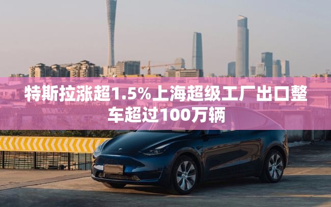 特斯拉涨超1.5%上海超级工厂出口整车超过100万辆