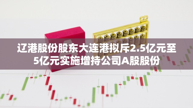 辽港股份股东大连港拟斥2.5亿元至5亿元实施增持公司A股股份