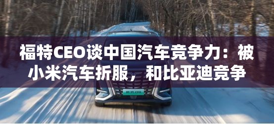 福特CEO谈中国汽车竞争力：被小米汽车折服，和比亚迪竞争非常艰难
