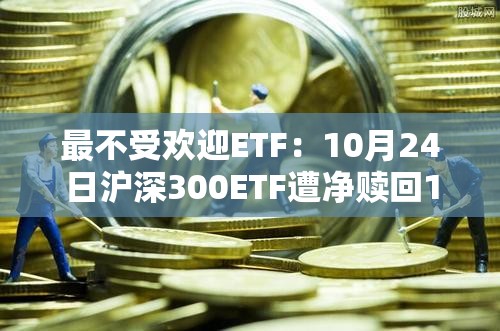 最不受欢迎ETF：10月24日沪深300ETF遭净赎回17.53亿元，上证50ETF遭净赎回10.15亿元（名单）