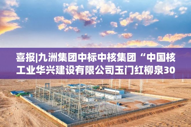 喜报|九洲集团中标中核集团“中国核工业华兴建设有限公司玉门红柳泉30万千瓦风电项目（箱变）采购项目”