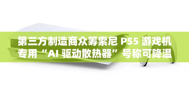 第三方制造商众筹索尼 PS5 游戏机专用“AI 驱动散热器”号称可降温 9 度，39 美元