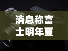 消息称富士明年夏季推出 X-E5 紧凑型 APSC 相机，接替 2021 年 X-E4 机型
