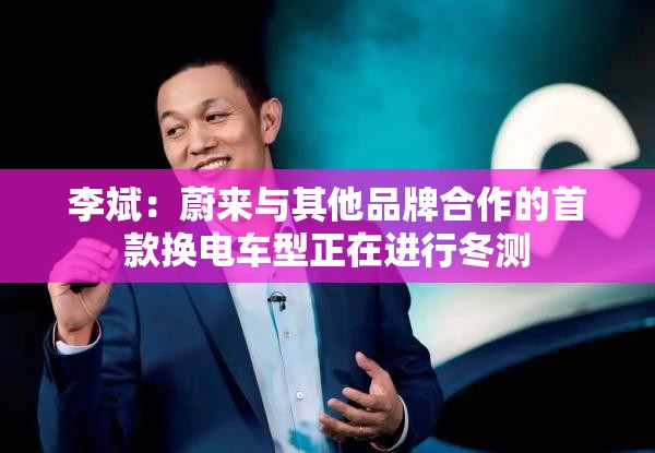 李斌：蔚来与其他品牌合作的首款换电车型正在进行冬测