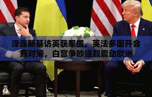泽连斯基访英获军援，英法多国开会商对策，白宫争吵强烈震动欧洲