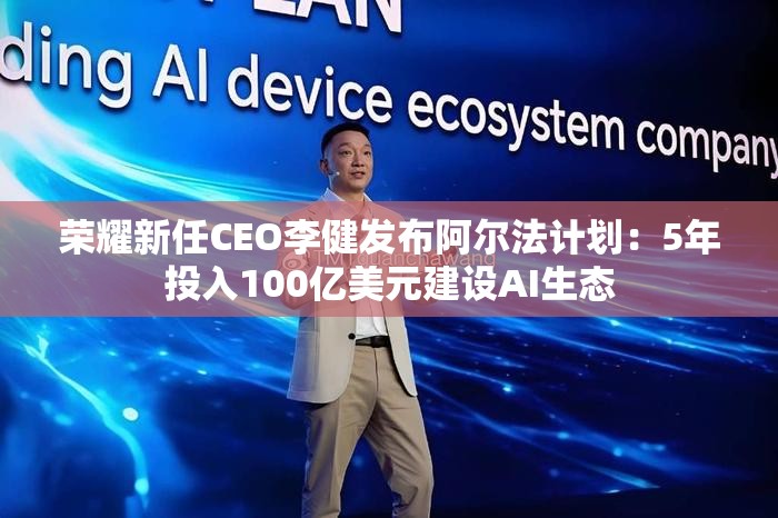 荣耀新任CEO李健发布阿尔法计划：5年投入100亿美元建设AI生态