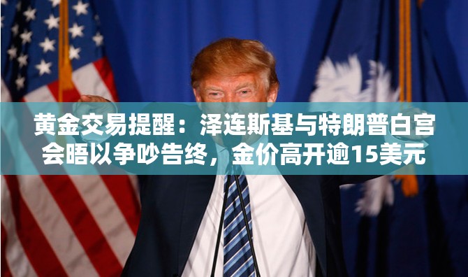 黄金交易提醒：泽连斯基与特朗普白宫会晤以争吵告终，金价高开逾15美元