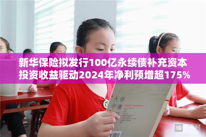 新华保险拟发行100亿永续债补充资本 投资收益驱动2024年净利预增超175%