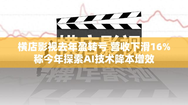 横店影视去年盈转亏 营收下滑16%称今年探索AI技术降本增效