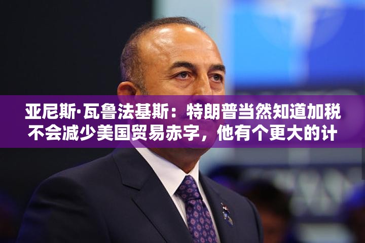 亚尼斯·瓦鲁法基斯：特朗普当然知道加税不会减少美国贸易赤字，他有个更大的计划