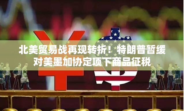 北美贸易战再现转折！特朗普暂缓对美墨加协定项下商品征税