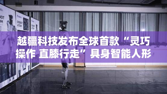 越疆科技发布全球首款“灵巧操作 直膝行走”具身智能人形机器人 午后大涨近8%