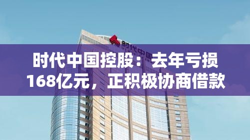 时代中国控股：去年亏损168亿元，正积极协商借款续期或展期等