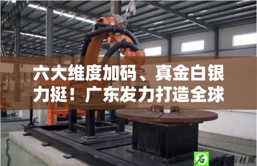 六大维度加码、真金白银力挺！广东发力打造全球人工智能与机器人产业高地