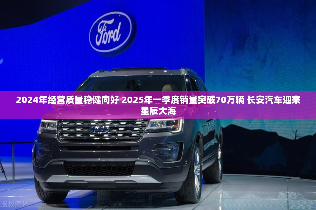 2024年经营质量稳健向好 2025年一季度销量突破70万辆 长安汽车迎来星辰大海