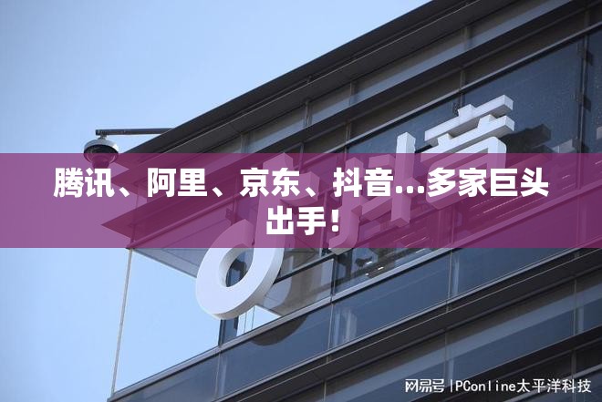 腾讯、阿里、京东、抖音…多家巨头出手！