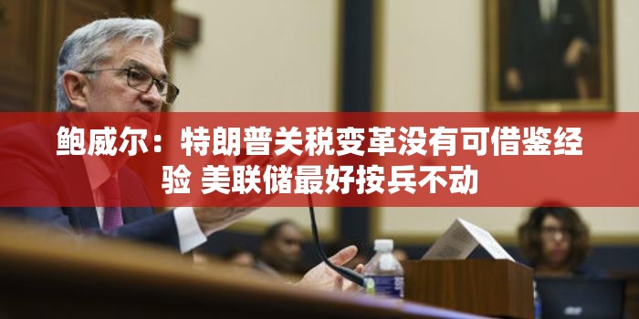 鲍威尔：特朗普关税变革没有可借鉴经验 美联储最好按兵不动