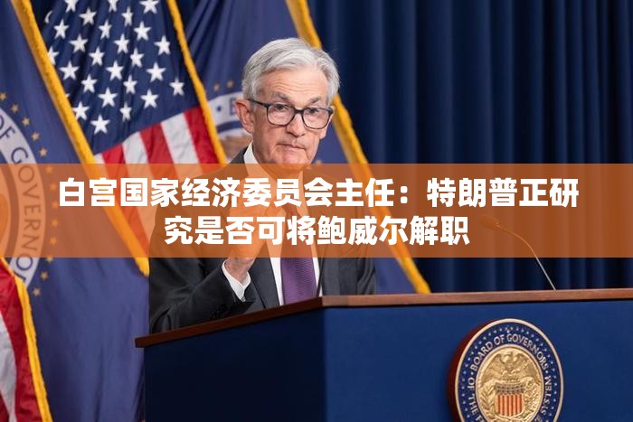 白宫国家经济委员会主任：特朗普正研究是否可将鲍威尔解职