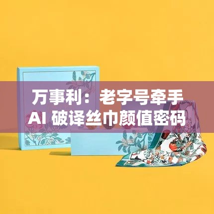 万事利：老字号牵手AI 破译丝巾颜值密码