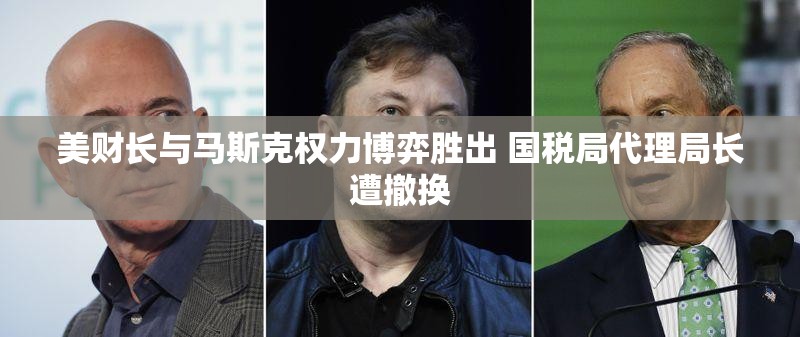 美财长与马斯克权力博弈胜出 国税局代理局长遭撤换