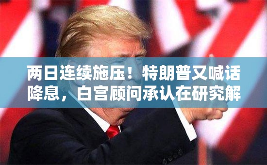 两日连续施压！特朗普又喊话降息，白宫顾问承认在研究解雇鲍威尔
