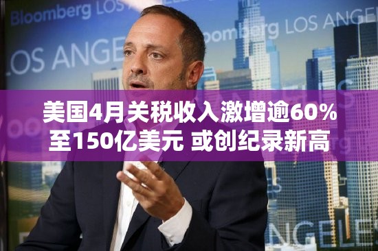 美国4月关税收入激增逾60%至150亿美元 或创纪录新高