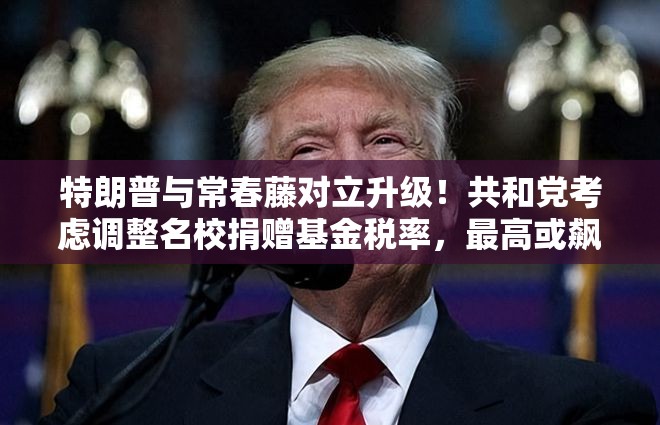 特朗普与常春藤对立升级！共和党考虑调整名校捐赠基金税率，最高或飙至21%