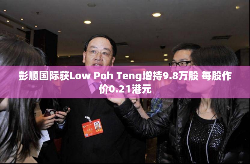 彭顺国际获Low Poh Teng增持9.8万股 每股作价0.21港元