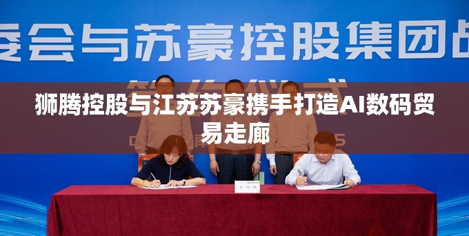 狮腾控股与江苏苏豪携手打造AI数码贸易走廊