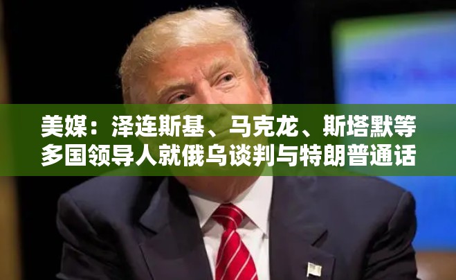 美媒：泽连斯基、马克龙、斯塔默等多国领导人就俄乌谈判与特朗普通话