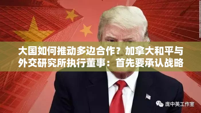 大国如何推动多边合作？加拿大和平与外交研究所执行董事：首先要承认战略竞争未来将一直存在