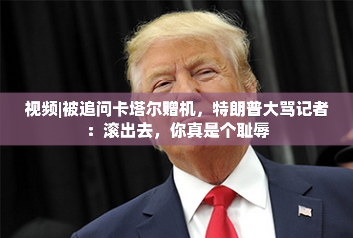 视频|被追问卡塔尔赠机，特朗普大骂记者：滚出去，你真是个耻辱