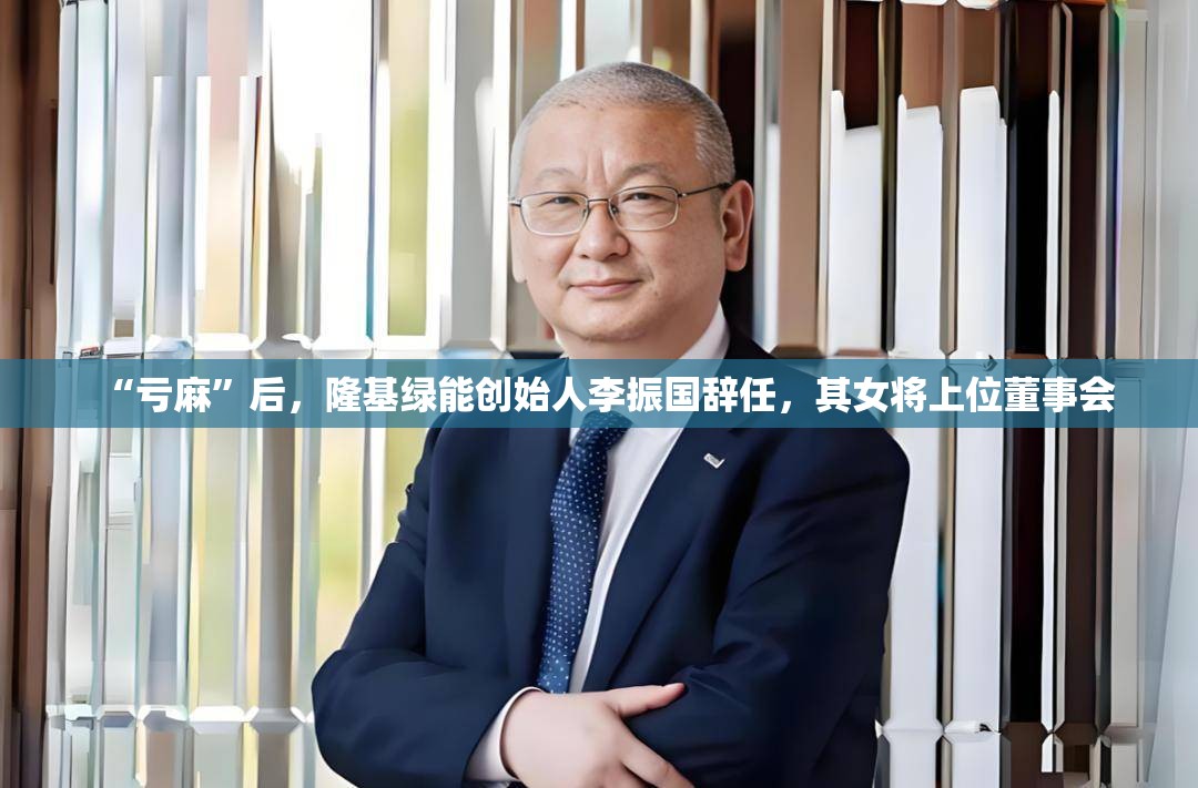 “亏麻”后，隆基绿能创始人李振国辞任，其女将上位董事会