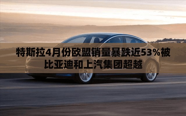 特斯拉4月份欧盟销量暴跌近53%被比亚迪和上汽集团超越