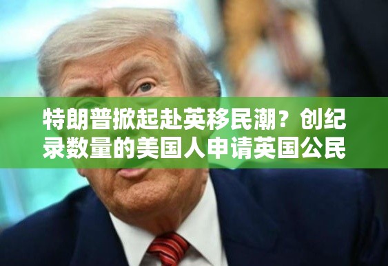 特朗普掀起赴英移民潮？创纪录数量的美国人申请英国公民身份