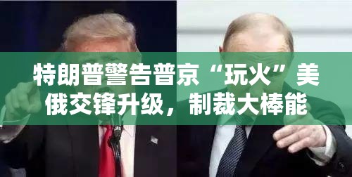 特朗普警告普京“玩火”美俄交锋升级，制裁大棒能否落下？