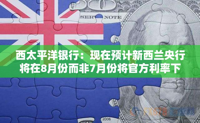 西太平洋银行：现在预计新西兰央行将在8月份而非7月份将官方利率下调至3%