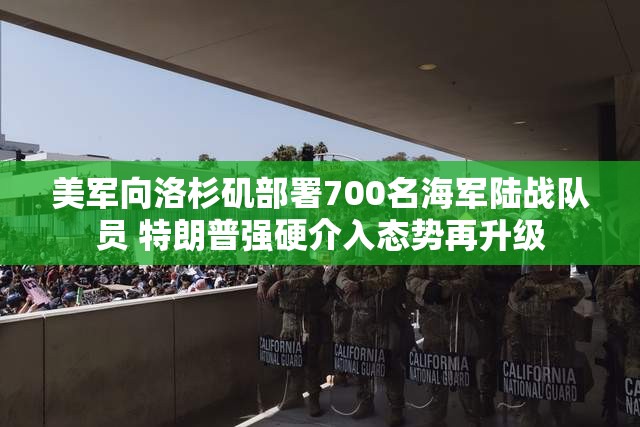 美军向洛杉矶部署700名海军陆战队员 特朗普强硬介入态势再升级