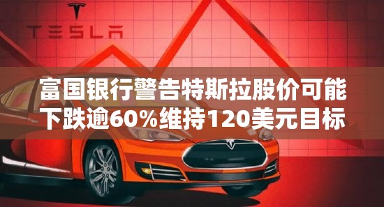 富国银行警告特斯拉股价可能下跌逾60%维持120美元目标价