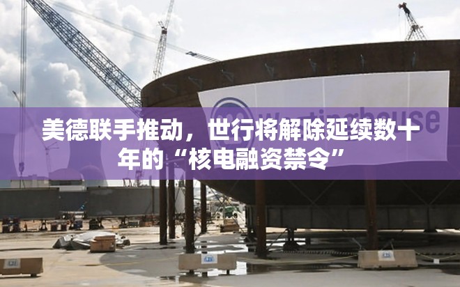 美德联手推动，世行将解除延续数十年的“核电融资禁令”