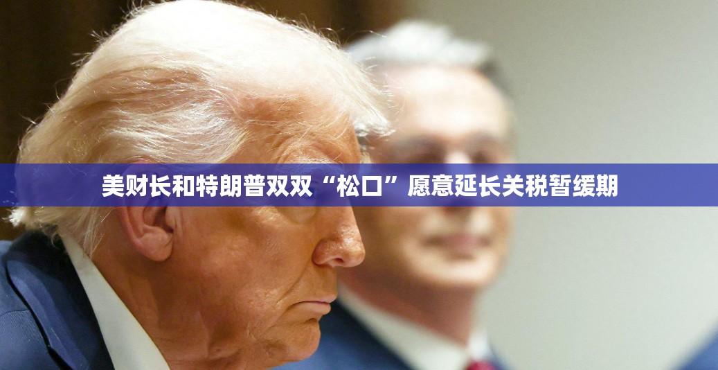 美财长和特朗普双双“松口”愿意延长关税暂缓期